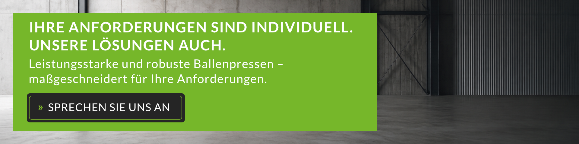 SIE SUCHEN EINE BALLENPRESSE? IHRE ANFORDERUNGEN SIND INDIVIDUELL. UNSERE LÖSUNGEN AUCH. Leistungsstarke und robuste Ballenpressen – maßgeschneidert für Ihre Anforderungen. » SPRECHEN SIE UNS AN